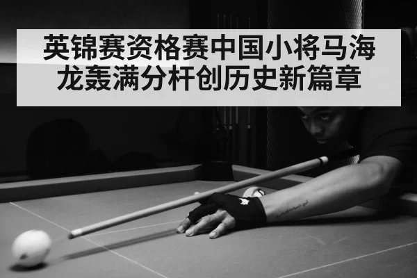 英锦赛资格赛中国小将马海龙轰满分杆创历史新篇章
