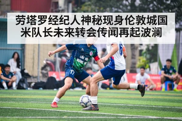 劳塔罗经纪人神秘现身伦敦城国米队长未来转会传闻再起波澜
