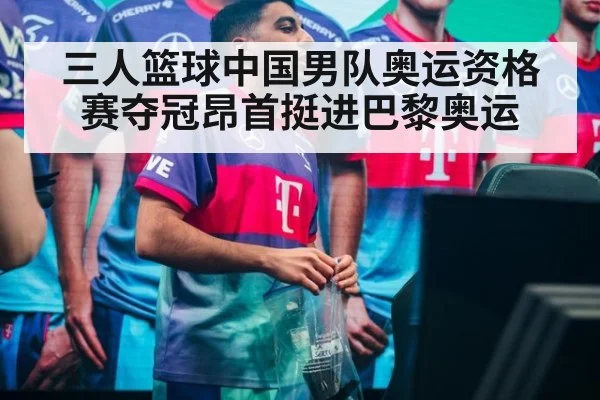 三人篮球中国男队奥运资格赛夺冠昂首挺进巴黎奥运