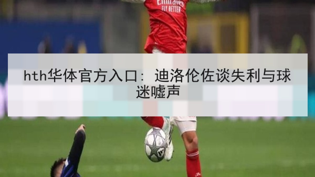 hth华体官方入口: 迪洛伦佐谈失利与球迷嘘声 hth华体官方入口: 迪洛伦佐谈失利与球迷嘘声
